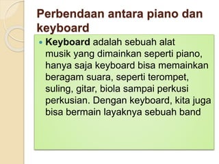 Perbendaan antara piano dan
keyboard
 Keyboard adalah sebuah alat
musik yang dimainkan seperti piano,
hanya saja keyboard bisa memainkan
beragam suara, seperti terompet,
suling, gitar, biola sampai perkusi
perkusian. Dengan keyboard, kita juga
bisa bermain layaknya sebuah band
 