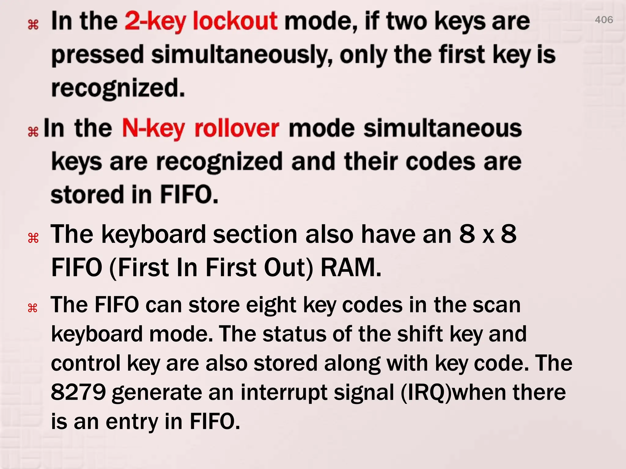  The keyboard section also have an 8 x 8
FIFO (First In First Out) RAM.
 The FIFO can store eight key codes in the scan
keyboard mode. The status of the shift key and
control key are also stored along with key code. The
8279 generate an interrupt signal (IRQ)when there
is an entry in FIFO.
406
 