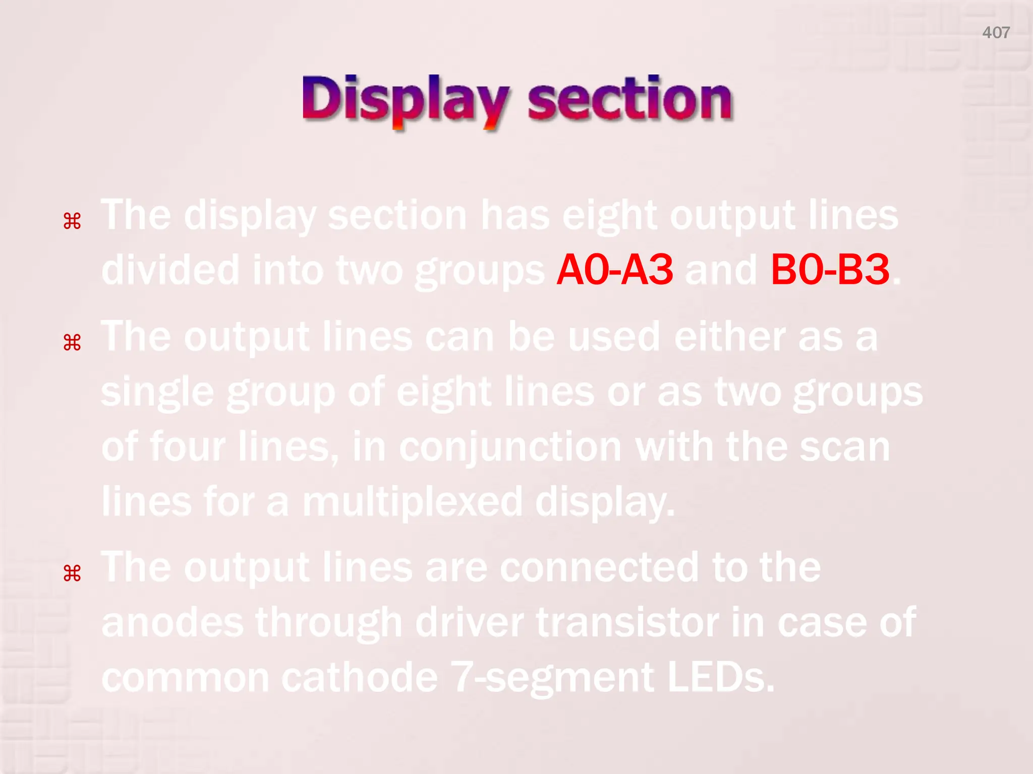  The display section has eight output lines
divided into two groups A0-A3 and B0-B3.
 The output lines can be used either as a
single group of eight lines or as two groups
of four lines, in conjunction with the scan
lines for a multiplexed display.
 The output lines are connected to the
anodes through driver transistor in case of
common cathode 7-segment LEDs.
407
 