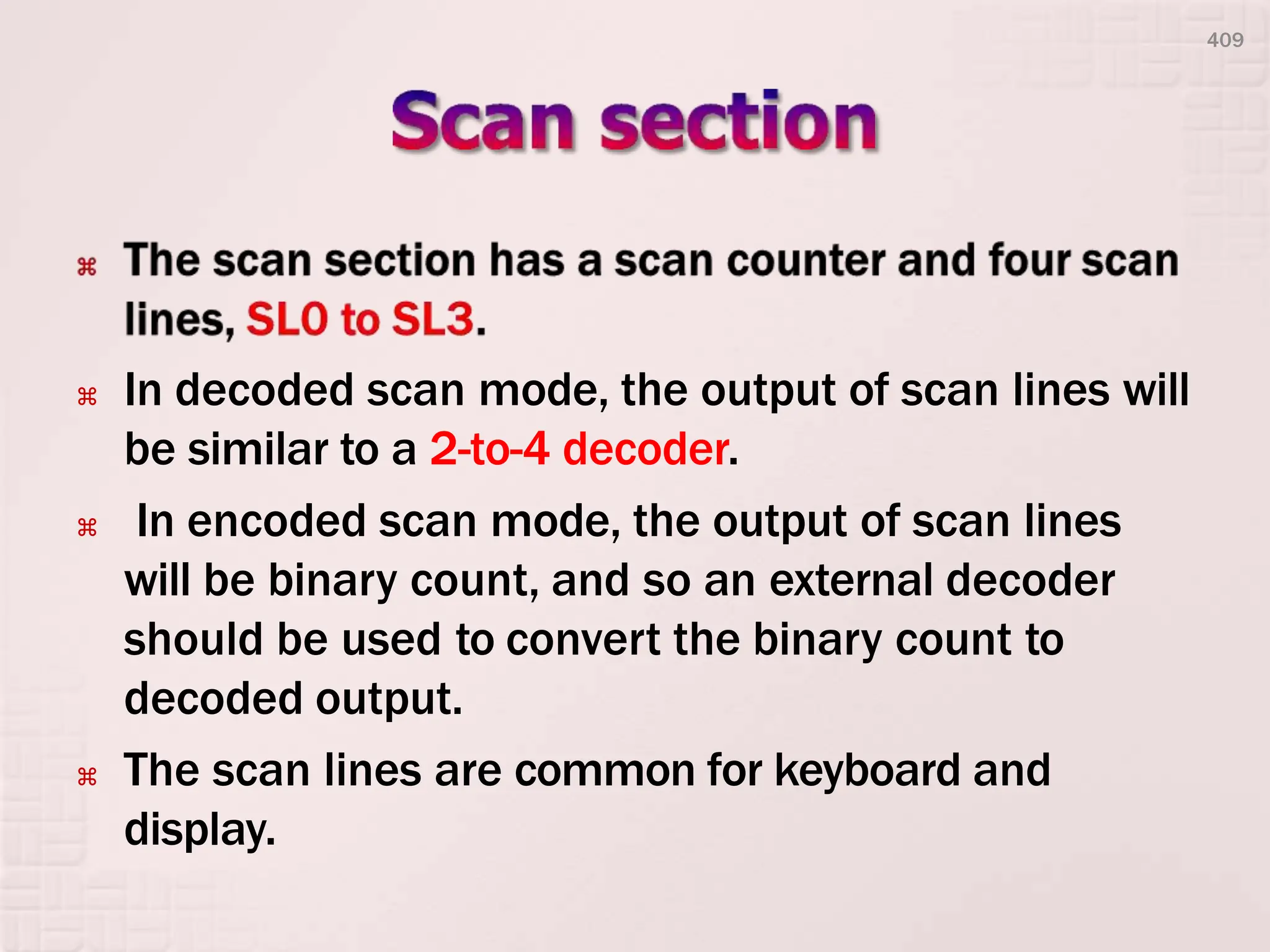  In decoded scan mode, the output of scan lines will
be similar to a 2-to-4 decoder.
 In encoded scan mode, the output of scan lines
will be binary count, and so an external decoder
should be used to convert the binary count to
decoded output.
 The scan lines are common for keyboard and
display.
409
 