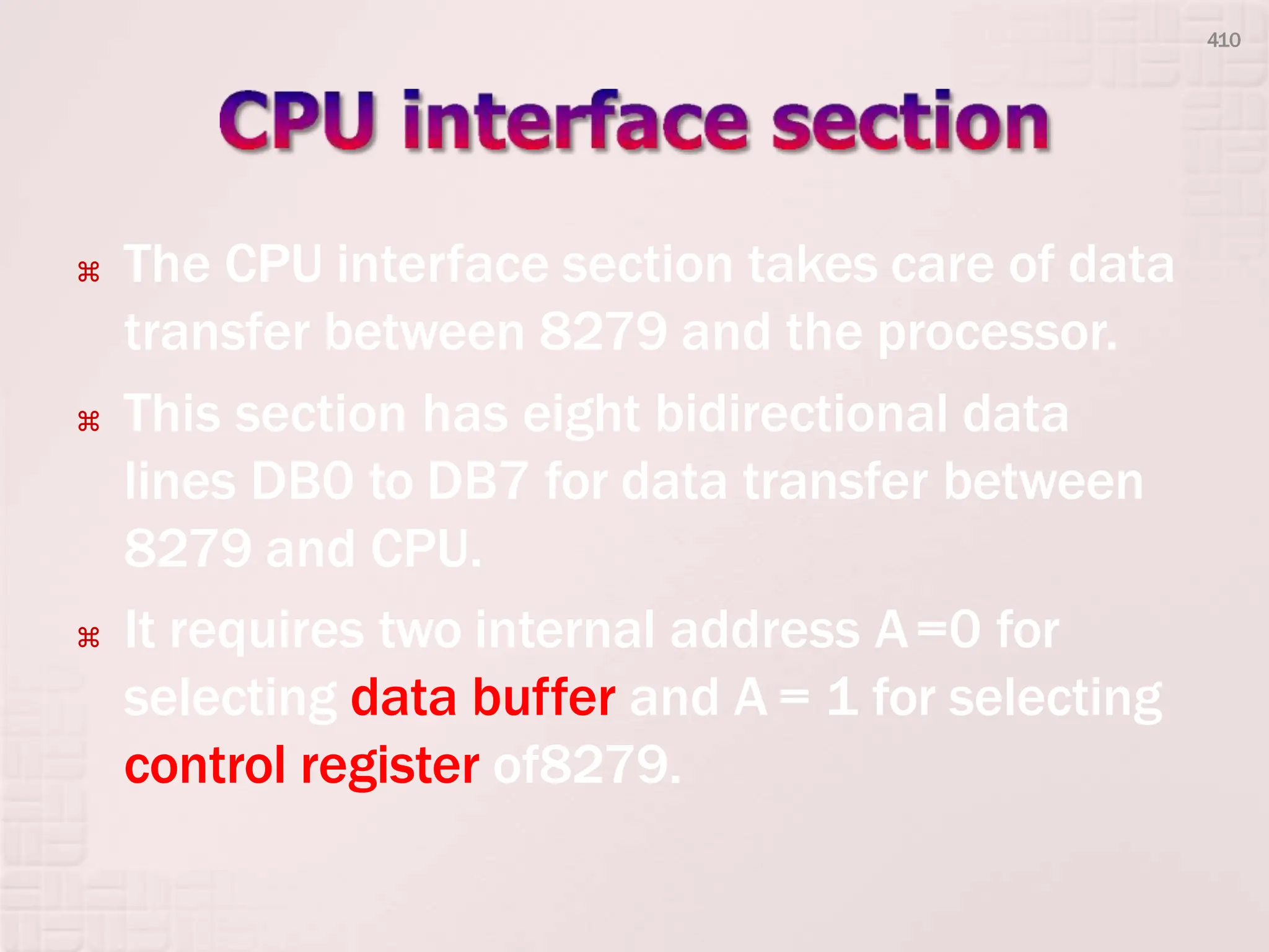  The CPU interface section takes care of data
transfer between 8279 and the processor.
 This section has eight bidirectional data
lines DB0 to DB7 for data transfer between
8279 and CPU.
 It requires two internal address A=0 for
selecting data buffer and A = 1 for selecting
control register of8279.
410
 