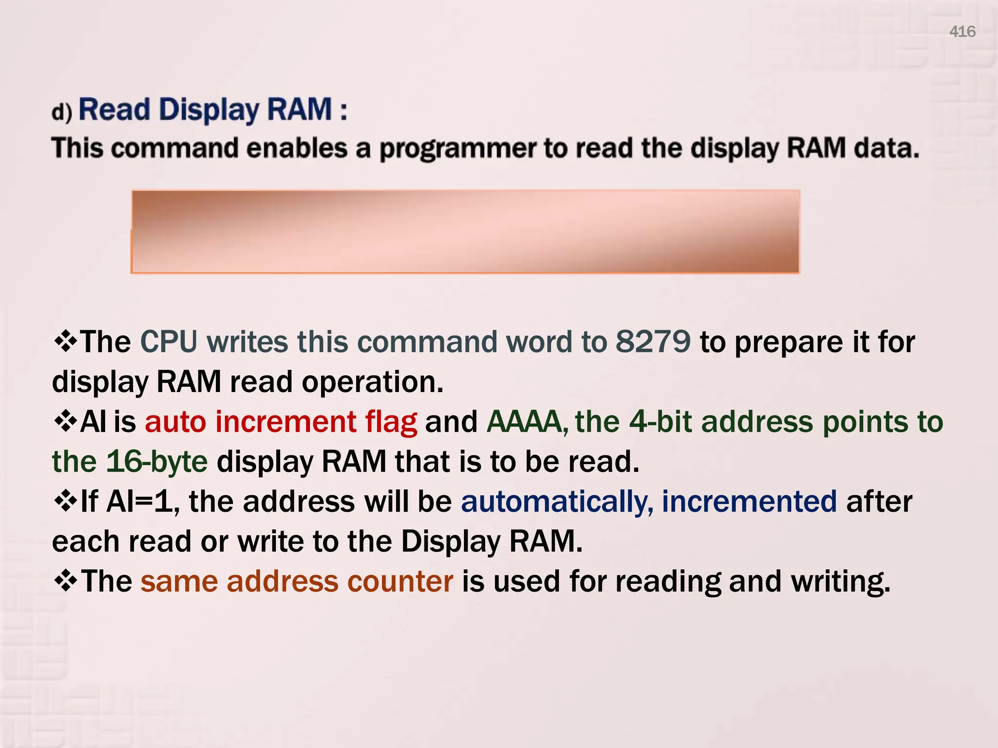 The CPU writes this command word to 8279 to prepare it for
display RAM read operation.
AI is auto increment flag and AAAA,the 4-bit address points to
the 16-byte display RAM that is to be read.
If AI=1, the address will be automatically, incremented after
each read or write to the Display RAM.
The same address counter is used for reading and writing.
D7 D6 D5 D4 D3 D2 D1 D0
0 1 1 AI A A A A
416
 