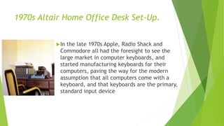 1970s Altair Home Office Desk Set-Up.
In the late 1970s Apple, Radio Shack and
Commodore all had the foresight to see the
large market in computer keyboards, and
started manufacturing keyboards for their
computers, paving the way for the modern
assumption that all computers come with a
keyboard, and that keyboards are the primary,
standard input device
 