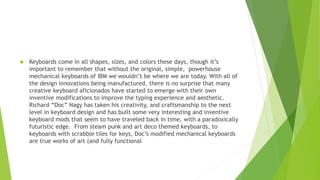  Keyboards come in all shapes, sizes, and colors these days, though it’s
important to remember that without the original, simple, powerhouse
mechanical keyboards of IBM we wouldn’t be where we are today. With all of
the design innovations being manufactured, there is no surprise that many
creative keyboard aficionados have started to emerge with their own
inventive modifications to improve the typing experience and aesthetic.
Richard “Doc” Nagy has taken his creativity, and craftsmanship to the next
level in keyboard design and has built some very interesting and inventive
keyboard mods that seem to have traveled back in time, with a paradoxically
futuristic edge. From steam punk and art deco themed keyboards, to
keyboards with scrabble tiles for keys, Doc’s modified mechanical keyboards
are true works of art (and fully functional
 