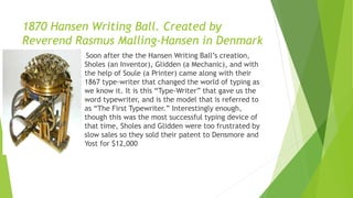 1870 Hansen Writing Ball. Created by
Reverend Rasmus Malling-Hansen in Denmark
 Soon after the the Hansen Writing Ball’s creation,
Sholes (an Inventor), Glidden (a Mechanic), and with
the help of Soule (a Printer) came along with their
1867 type-writer that changed the world of typing as
we know it. It is this “Type-Writer” that gave us the
word typewriter, and is the model that is referred to
as “The First Typewriter.” Interestingly enough,
though this was the most successful typing device of
that time, Sholes and Glidden were too frustrated by
slow sales so they sold their patent to Densmore and
Yost for $12,000
 