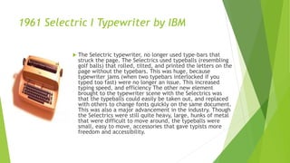 1961 Selectric I Typewriter by IBM
 The Selectric typewriter, no longer used type-bars that
struck the page. The Selectrics used typeballs (resembling
golf balls) that rolled, tilted, and printed the letters on the
page without the typebars. This was huge, because
typewriter jams (when two typebars interlocked if you
typed too fast) were no longer an issue. This increased
typing speed, and efficiency The other new element
brought to the typewriter scene with the Selectrics was
that the typeballs could easily be taken out, and replaced
with others to change fonts quickly on the same document.
This was also a major advancement in the industry. Though
the Selectrics were still quite heavy, large, hunks of metal
that were difficult to move around, the typeballs were
small, easy to move, accessories that gave typists more
freedom and accessibility.
 