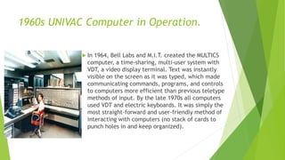 1960s UNIVAC Computer in Operation.
 In 1964, Bell Labs and M.I.T. created the MULTICS
computer, a time-sharing, multi-user system with
VDT, a video display terminal. Text was instantly
visible on the screen as it was typed, which made
communicating commands, programs, and controls
to computers more efficient than previous teletype
methods of input. By the late 1970s all computers
used VDT and electric keyboards. It was simply the
most straight-forward and user-friendly method of
interacting with computers (no stack of cards to
punch holes in and keep organized).
 