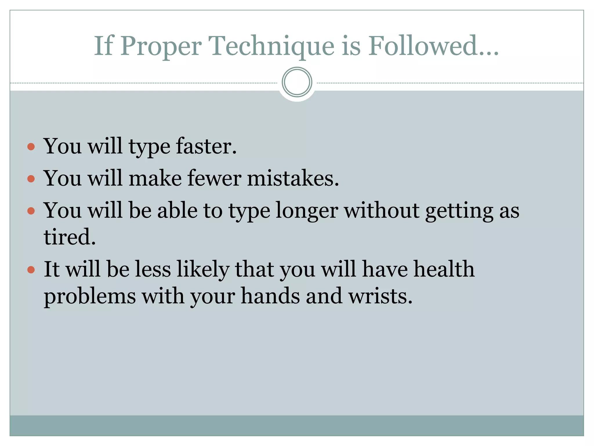 If Proper Technique is Followed… 
 You will type faster. 
 You will make fewer mistakes. 
 You will be able to type longer without getting as 
tired. 
 It will be less likely that you will have health 
problems with your hands and wrists. 
 
