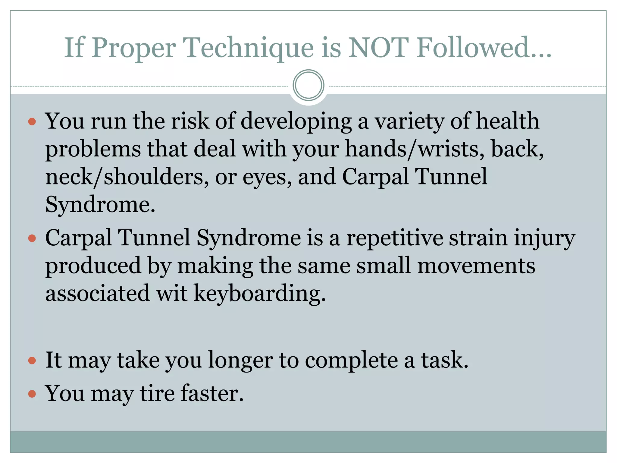 If Proper Technique is NOT Followed… 
 You run the risk of developing a variety of health 
problems that deal with your hands/wrists, back, 
neck/shoulders, or eyes, and Carpal Tunnel 
Syndrome. 
 Carpal Tunnel Syndrome is a repetitive strain injury 
produced by making the same small movements 
associated wit keyboarding. 
 It may take you longer to complete a task. 
 You may tire faster. 
 