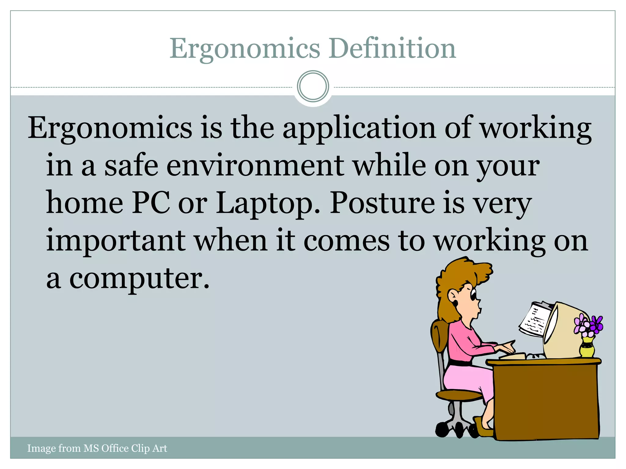Ergonomics Definition 
Ergonomics is the application of working 
in a safe environment while on your 
home PC or Laptop. Posture is very 
important when it comes to working on 
a computer. 
Image from MS Office Clip Art 
 