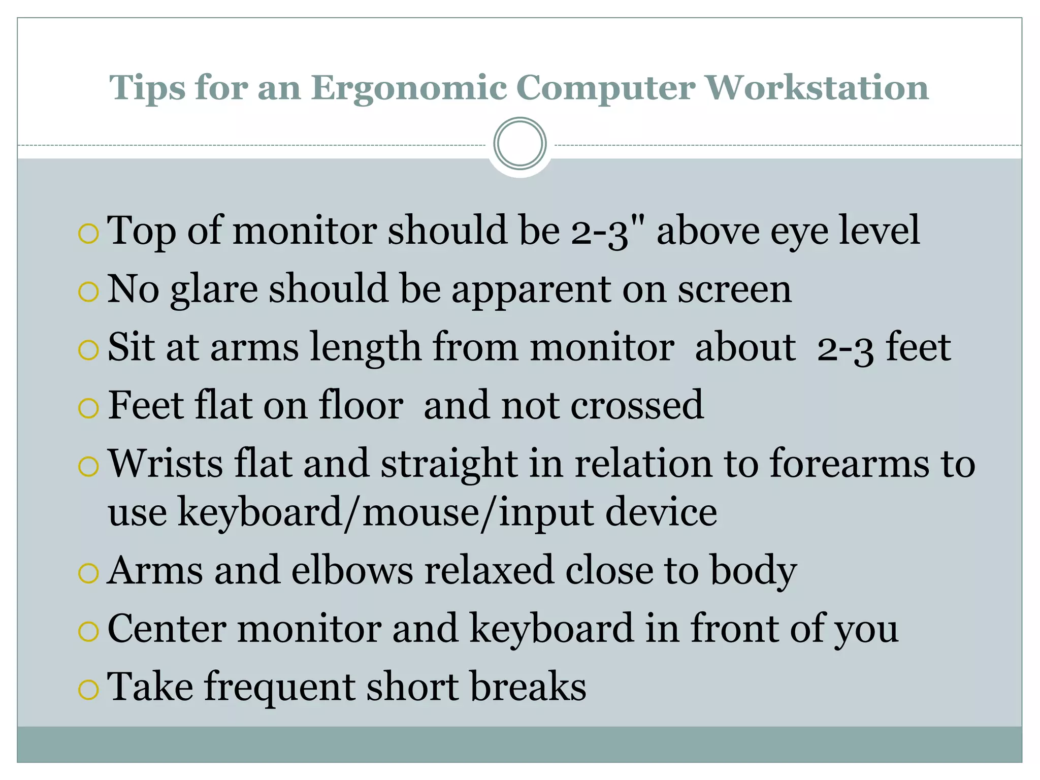 Tips for an Ergonomic Computer Workstation 
 Top of monitor should be 2-3" above eye level 
No glare should be apparent on screen 
 Sit at arms length from monitor about 2-3 feet 
 Feet flat on floor and not crossed 
 Wrists flat and straight in relation to forearms to 
use keyboard/mouse/input device 
Arms and elbows relaxed close to body 
 Center monitor and keyboard in front of you 
 Take frequent short breaks 
 