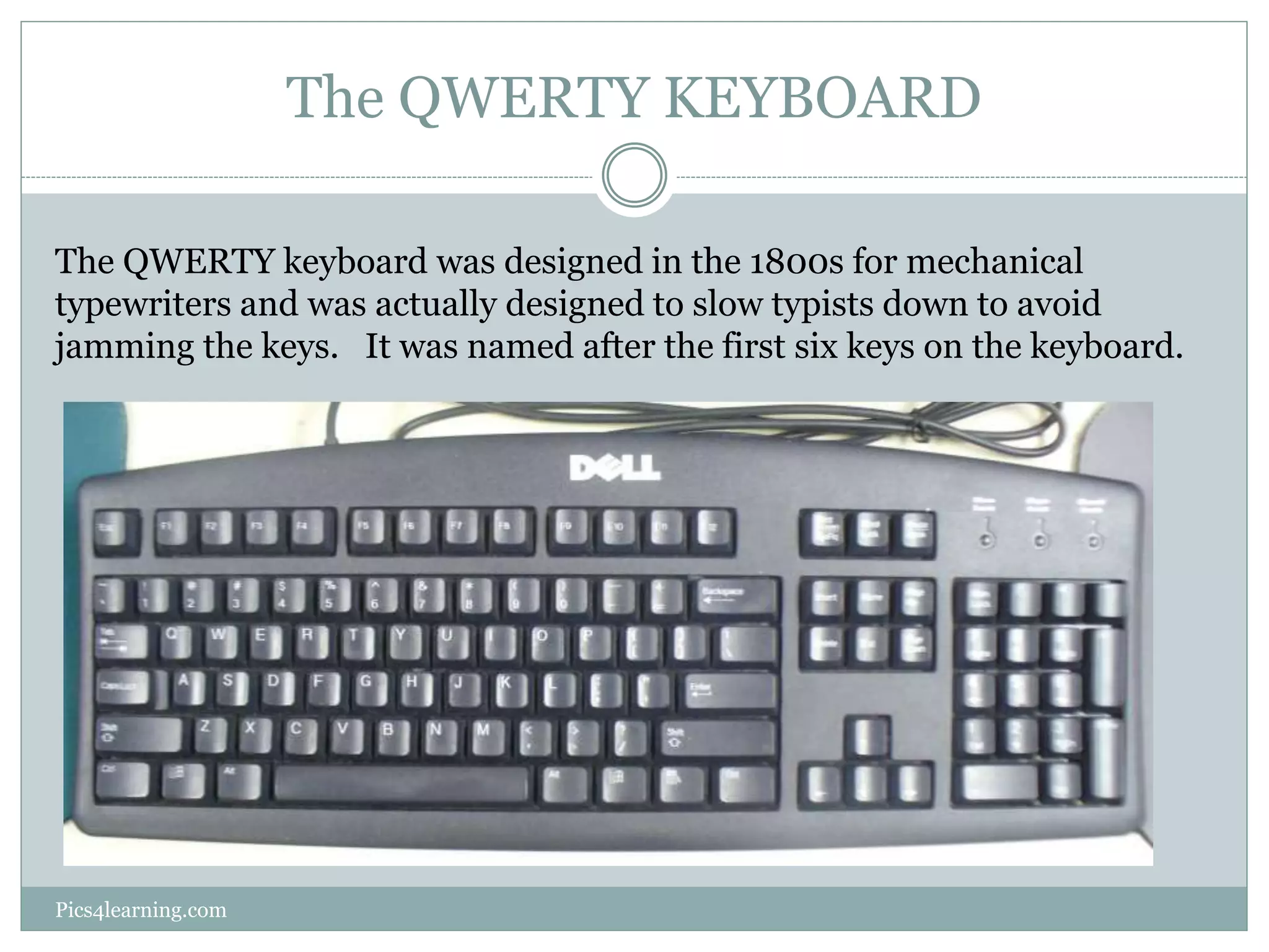 The QWERTY KEYBOARD 
The QWERTY keyboard was designed in the 1800s for mechanical 
typewriters and was actually designed to slow typists down to avoid 
jamming the keys. It was named after the first six keys on the keyboard. 
Pics4learning.com 
 