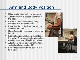 Arm and Body Position Sit up straight and tall – No slouching Adjust backrest to support the small of the back Face the keyboard squarely, body centered with the alpha keys Place feet flat on the floor, one slightly ahead of the other. Use a footrest if necessary to adjust for height Elbows hang naturally near the sides of the body.  They should not swing out as reaches are made. (No chicken wings) Adjust seat height so upper arms hang vertically, elbows bent at 90° Forearms parallel with the slant of the keyboard. 