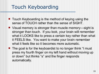 Touch Keyboarding Touch Keyboarding is the method of keying using the sense of TOUCH rather than the sense of SIGHT.  Visual memory is stronger than muscle memory—sight is stronger than touch.  If you look, your brain will remember what it LOOKS like to press a certain key rather than what it FEELS like.  You want to make your brain remember what it feels like so it becomes more automatic.  The goal is for the keyboardist to no longer think “I must press my fourth finger on my left hand without moving up or down” but thinks “s” and the finger responds automatically. 