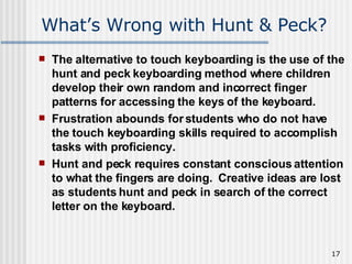 What’s Wrong with Hunt & Peck? The alternative to touch keyboarding is the use of the hunt and peck keyboarding method where children develop their own random and incorrect finger patterns for accessing the keys of the keyboard.  Frustration abounds for students who do not have the touch keyboarding skills required to accomplish tasks with proficiency.  Hunt and peck requires constant conscious attention to what the fingers are doing.  Creative ideas are lost as students hunt and peck in search of the correct letter on the keyboard.   