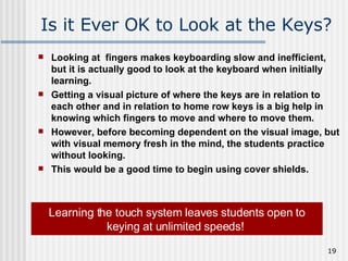 Is it Ever OK to Look at the Keys? Looking at  fingers makes keyboarding slow and inefficient, but it is actually good to look at the keyboard when initially learning.  Getting a visual picture of where the keys are in relation to each other and in relation to home row keys is a big help in knowing which fingers to move and where to move them.  However, before becoming dependent on the visual image, but with visual memory fresh in the mind, the students practice without looking.  This would be a good time to begin using cover shields.   Learning the touch system leaves students open to keying at unlimited speeds!   