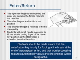 Enter/Return The right little finger is extended to the enter key to make the forced return to the new line. The other fingers are kept in home position The extended finger is returned to home row quickly Students with small hands may need to lift the middle or ring finger off its home key position as the littler finger is extended to make the return.  Students should be made aware that the enter/return key is only for forcing a line break at the end of a paragraph or list, and that word processing features automatically adjust the line endings within paragraphs.   
