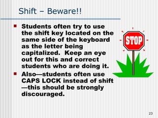 Shift – Beware!! Students often try to use the shift key located on the same side of the keyboard as the letter being capitalized.  Keep an eye out for this and correct students who are doing it.  Also—students often use CAPS LOCK instead of shift—this should be strongly discouraged.   