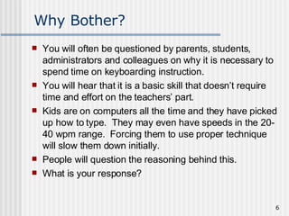 Why Bother? You will often be questioned by parents, students, administrators and colleagues on why it is necessary to spend time on keyboarding instruction.  You will hear that it is a basic skill that doesn’t require time and effort on the teachers’ part.  Kids are on computers all the time and they have picked up how to type.  They may even have speeds in the 20-40 wpm range.  Forcing them to use proper technique will slow them down initially.  People will question the reasoning behind this.  What is your response? 