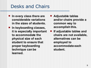 Desks and Chairs In every class there are considerable variations in the sizes of students.  In keyboarding classes, it is especially important to accommodate the physical size of each student to ensure that proper keyboarding technique can be learned.  Adjustable tables and/or chairs provide a common way to accomplish this.  If adjustable tables and chairs are not available, alternatives can be employed to accommodate each student.  