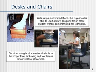 Desks and Chairs Consider using books to raise students to the proper level for keying and foot blocks for correct foot placement. With simple accommodations, this 6-year old is able to use furniture designed for an older student without compromising her technique. 