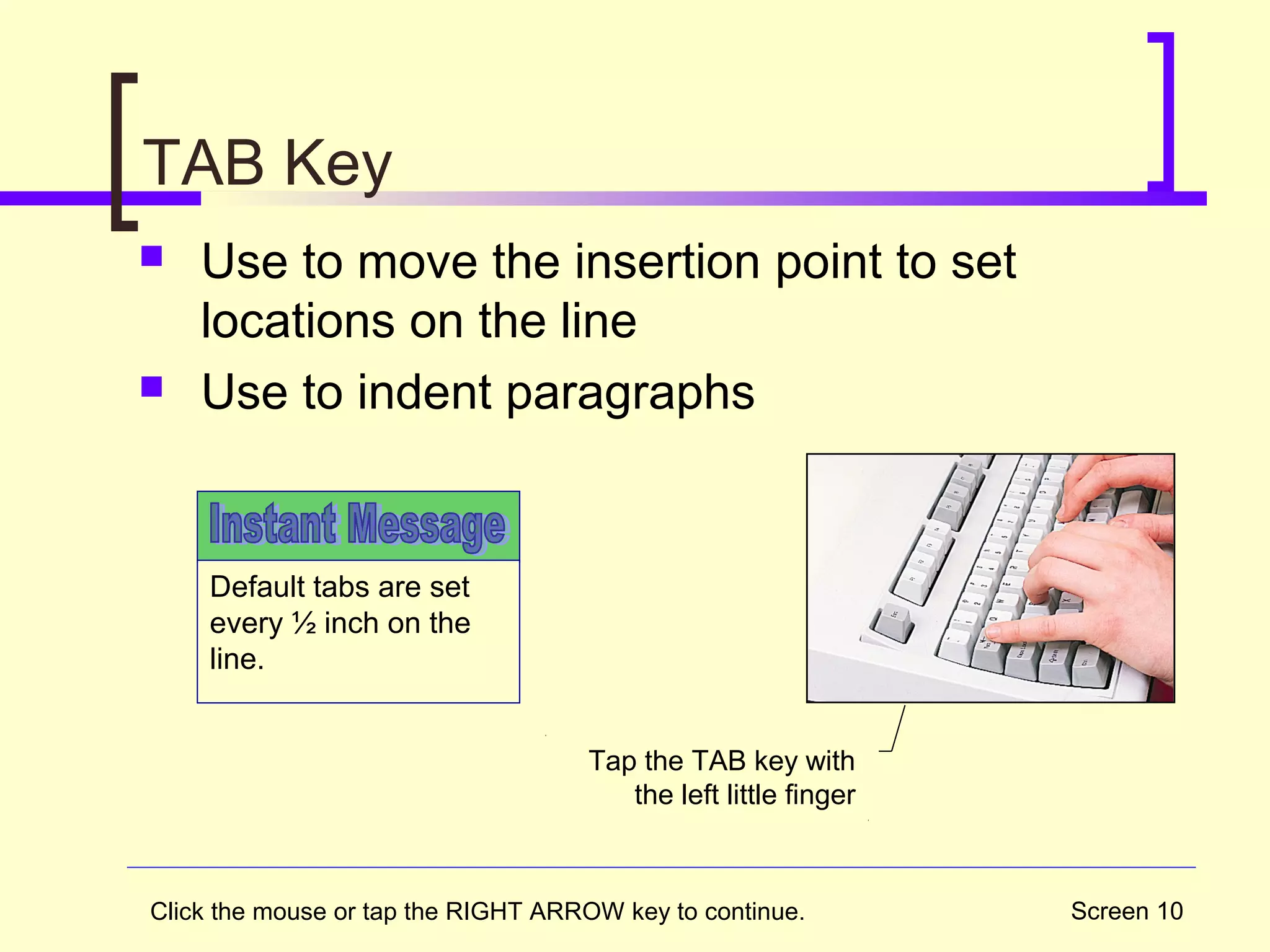 Screen 10
TAB Key
 Use to move the insertion point to set
locations on the line
 Use to indent paragraphs
Default tabs are set
every ½ inch on the
line.
Tap the TAB key with
the left little finger
Click the mouse or tap the RIGHT ARROW key to continue.
 