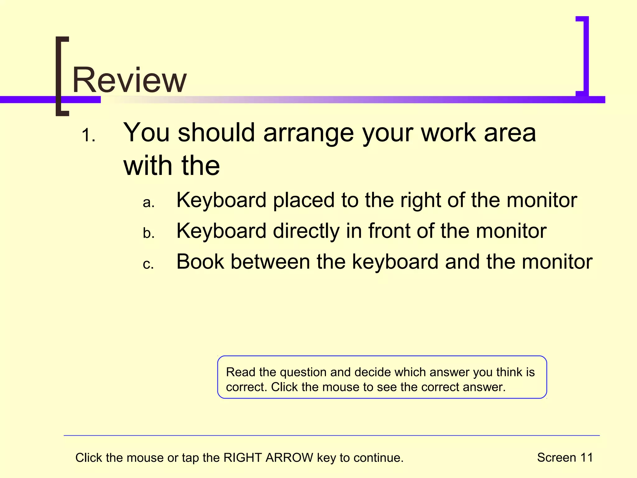 Screen 11
Review
1. You should arrange your work area
with the
a. Keyboard placed to the right of the monitor
b. Keyboard directly in front of the monitor
c. Book between the keyboard and the monitor
Click the mouse or tap the RIGHT ARROW key to continue.
Read the question and decide which answer you think is
correct. Click the mouse to see the correct answer.
 
