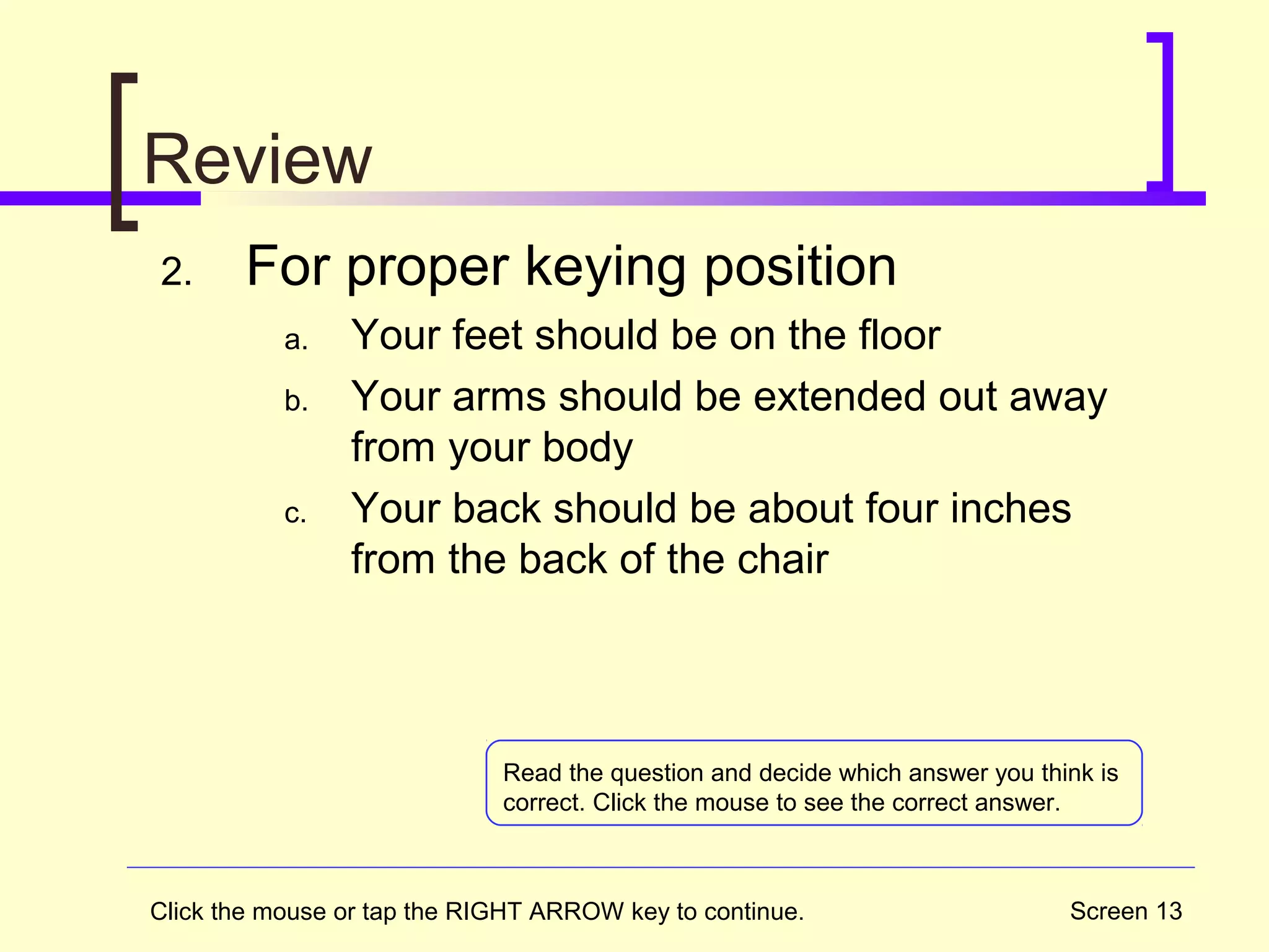 Screen 13
Review
2. For proper keying position
a. Your feet should be on the floor
b. Your arms should be extended out away
from your body
c. Your back should be about four inches
from the back of the chair
Click the mouse or tap the RIGHT ARROW key to continue.
Read the question and decide which answer you think is
correct. Click the mouse to see the correct answer.
 