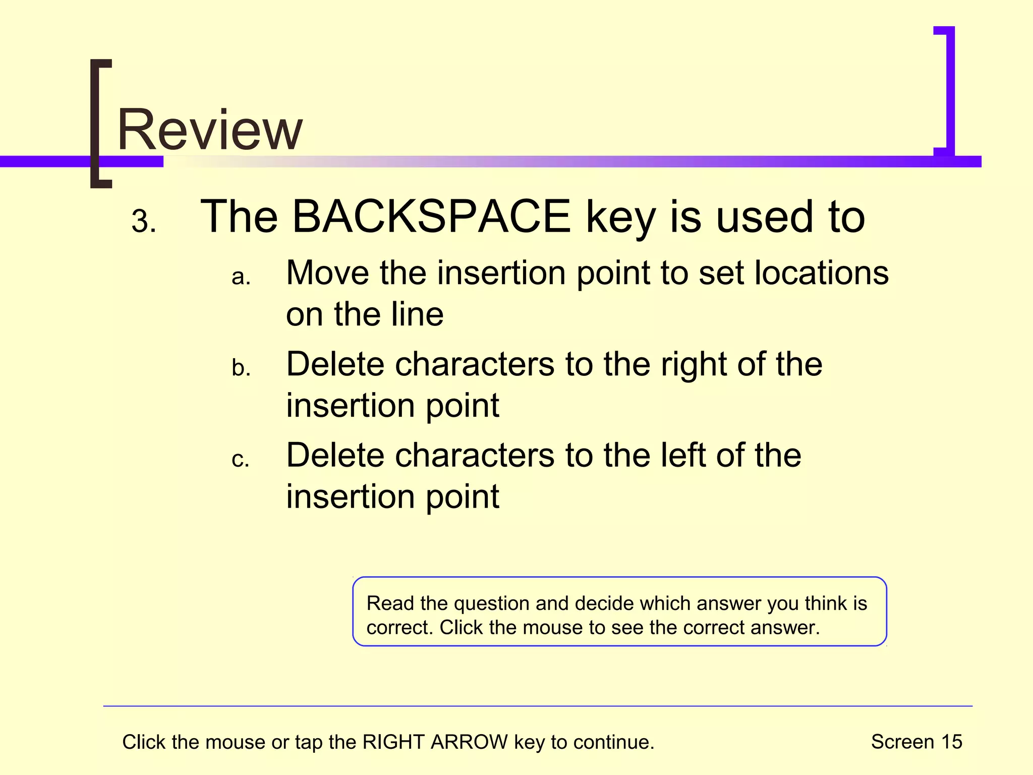 Screen 15
Review
3. The BACKSPACE key is used to
a. Move the insertion point to set locations
on the line
b. Delete characters to the right of the
insertion point
c. Delete characters to the left of the
insertion point
Click the mouse or tap the RIGHT ARROW key to continue.
Read the question and decide which answer you think is
correct. Click the mouse to see the correct answer.
 