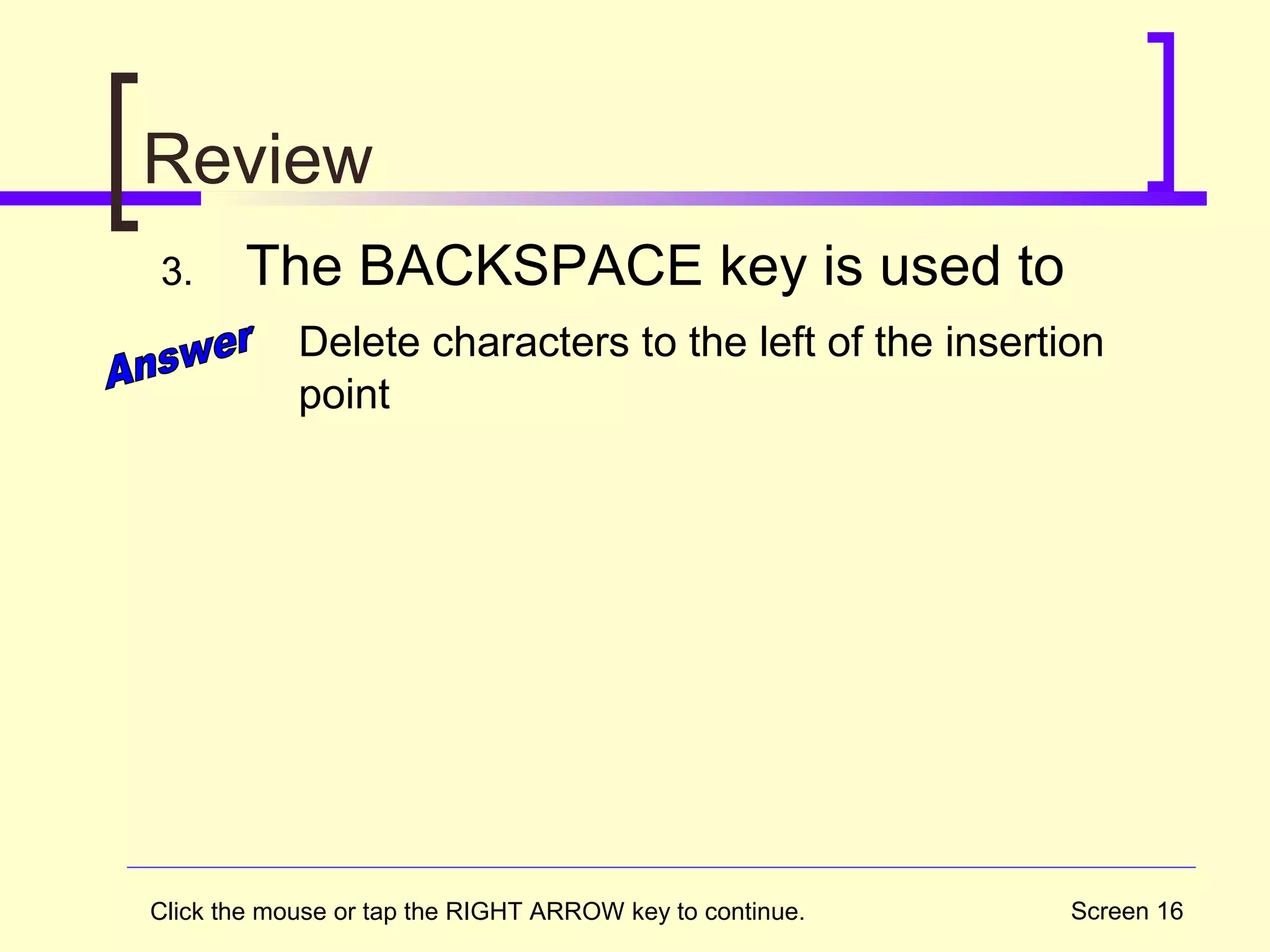 Screen 16
Review
3. The BACKSPACE key is used to
Delete characters to the left of the insertion
point
Click the mouse or tap the RIGHT ARROW key to continue.
 