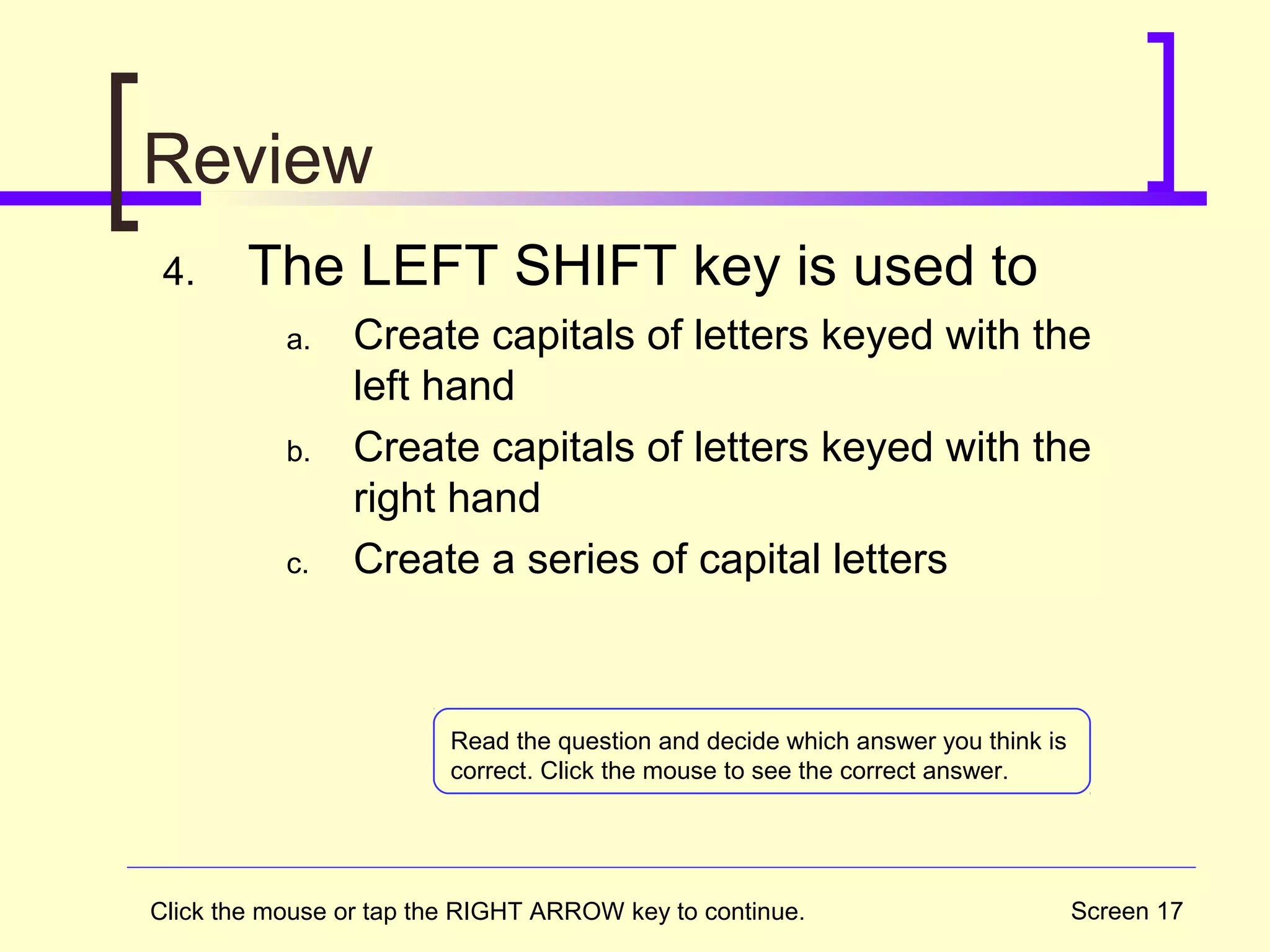 Screen 17
Review
4. The LEFT SHIFT key is used to
a. Create capitals of letters keyed with the
left hand
b. Create capitals of letters keyed with the
right hand
c. Create a series of capital letters
Click the mouse or tap the RIGHT ARROW key to continue.
Read the question and decide which answer you think is
correct. Click the mouse to see the correct answer.
 