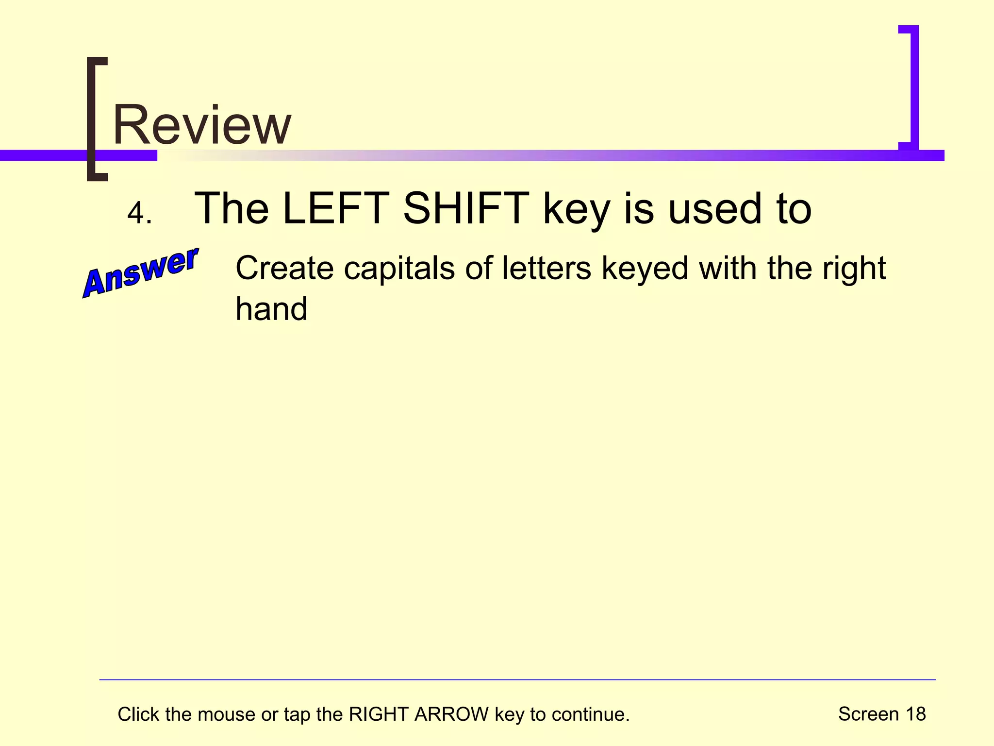 Screen 18
Review
4. The LEFT SHIFT key is used to
Create capitals of letters keyed with the right
hand
Click the mouse or tap the RIGHT ARROW key to continue.
 