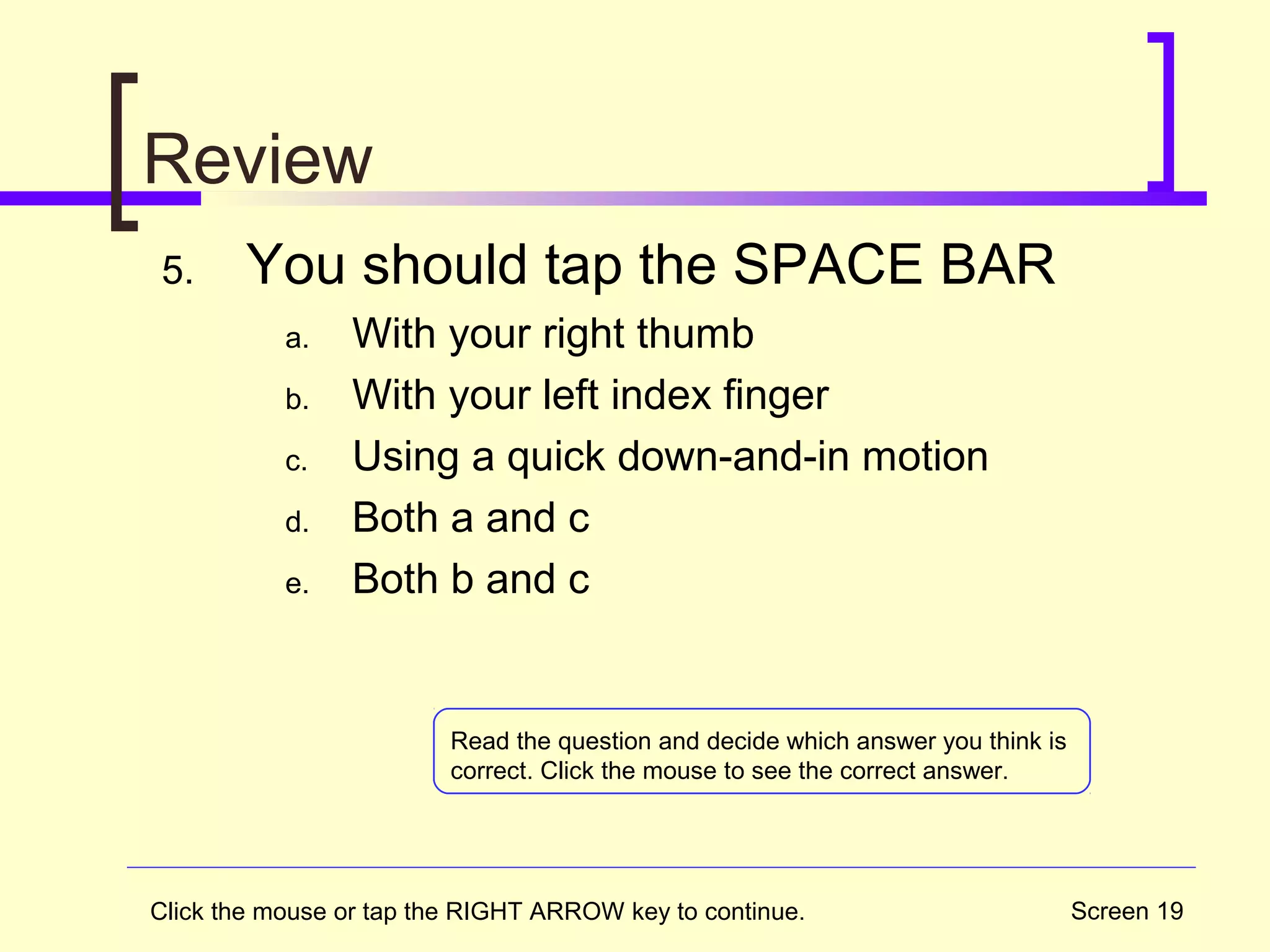 Screen 19
Review
5. You should tap the SPACE BAR
a. With your right thumb
b. With your left index finger
c. Using a quick down-and-in motion
d. Both a and c
e. Both b and c
Read the question and decide which answer you think is
correct. Click the mouse to see the correct answer.
Click the mouse or tap the RIGHT ARROW key to continue.
 