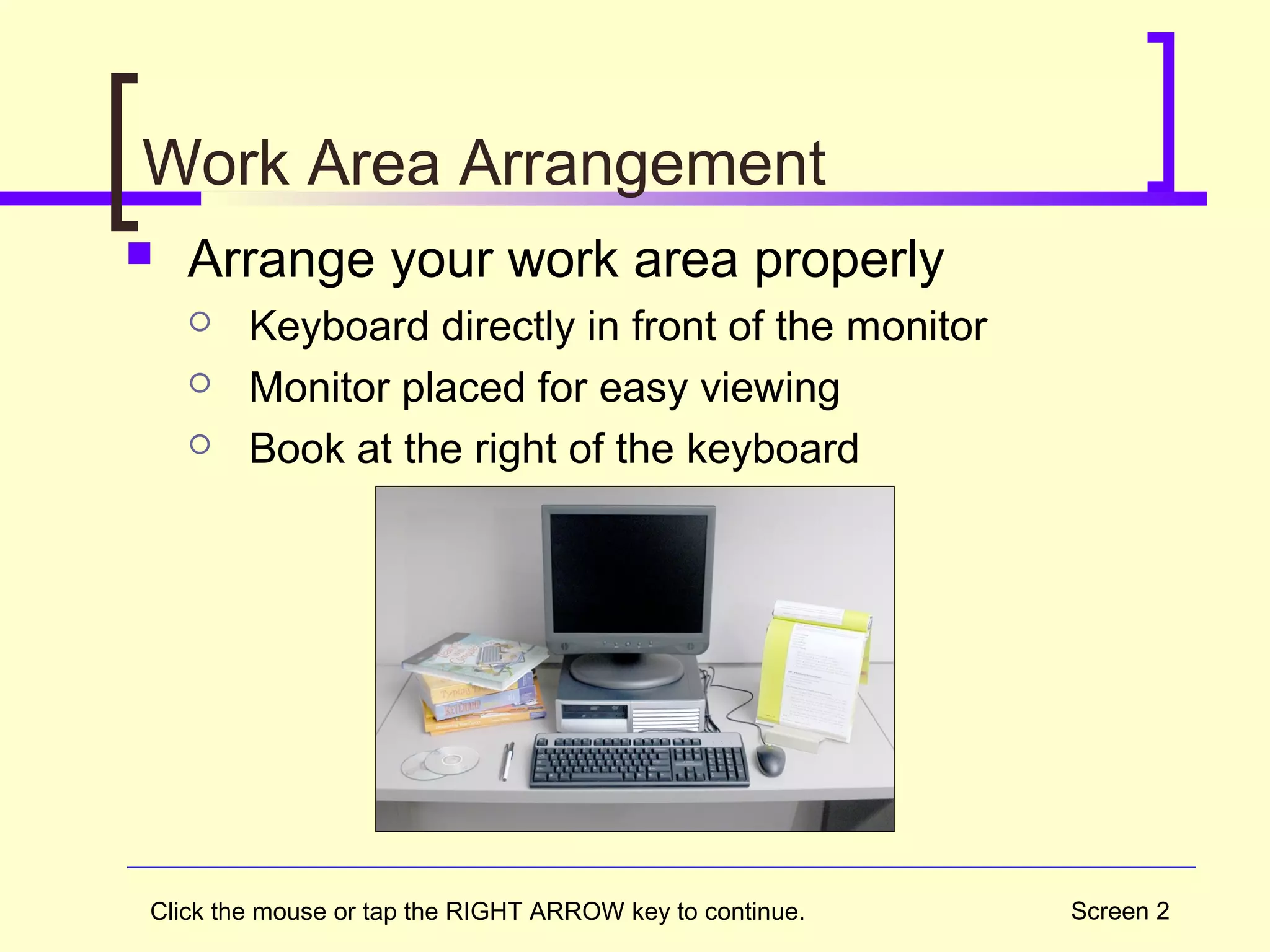Screen 2
Work Area Arrangement
 Arrange your work area properly
 Keyboard directly in front of the monitor
 Monitor placed for easy viewing
 Book at the right of the keyboard
Click the mouse or tap the RIGHT ARROW key to continue.
 