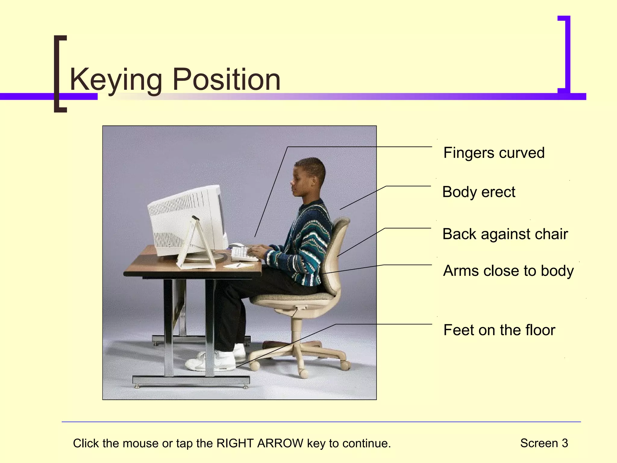 Screen 3
Keying Position
Body erect
Back against chair
Feet on the floor
Fingers curved
Arms close to body
Click the mouse or tap the RIGHT ARROW key to continue.
 