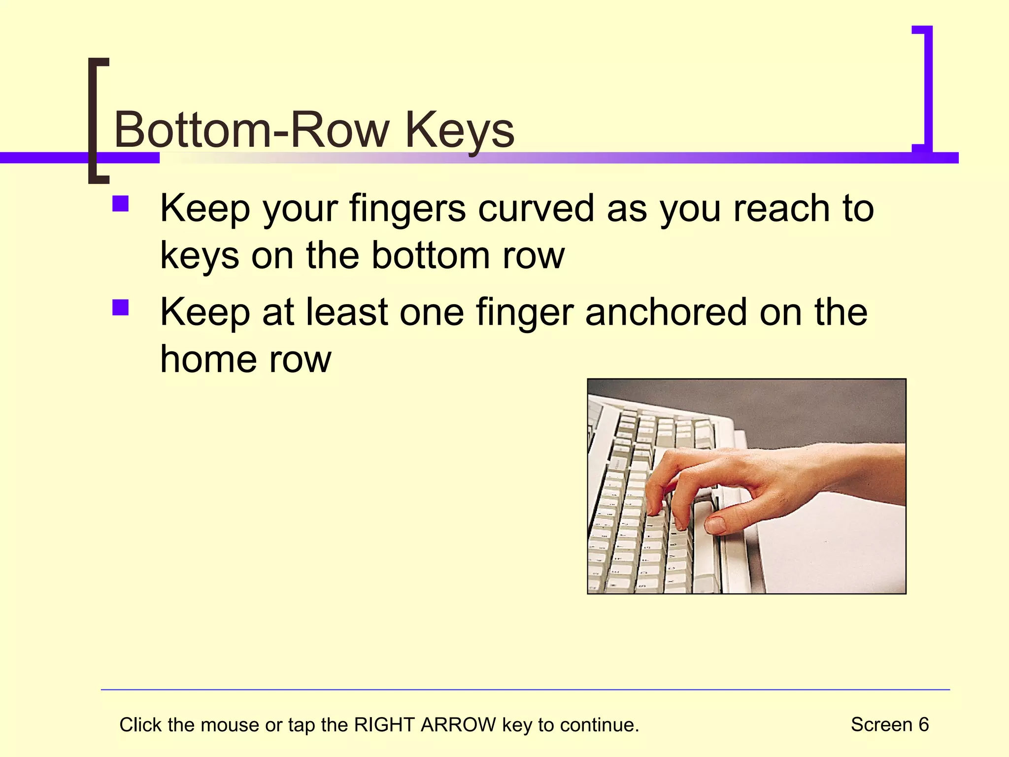 Screen 6
Bottom-Row Keys
 Keep your fingers curved as you reach to
keys on the bottom row
 Keep at least one finger anchored on the
home row
Click the mouse or tap the RIGHT ARROW key to continue.
 