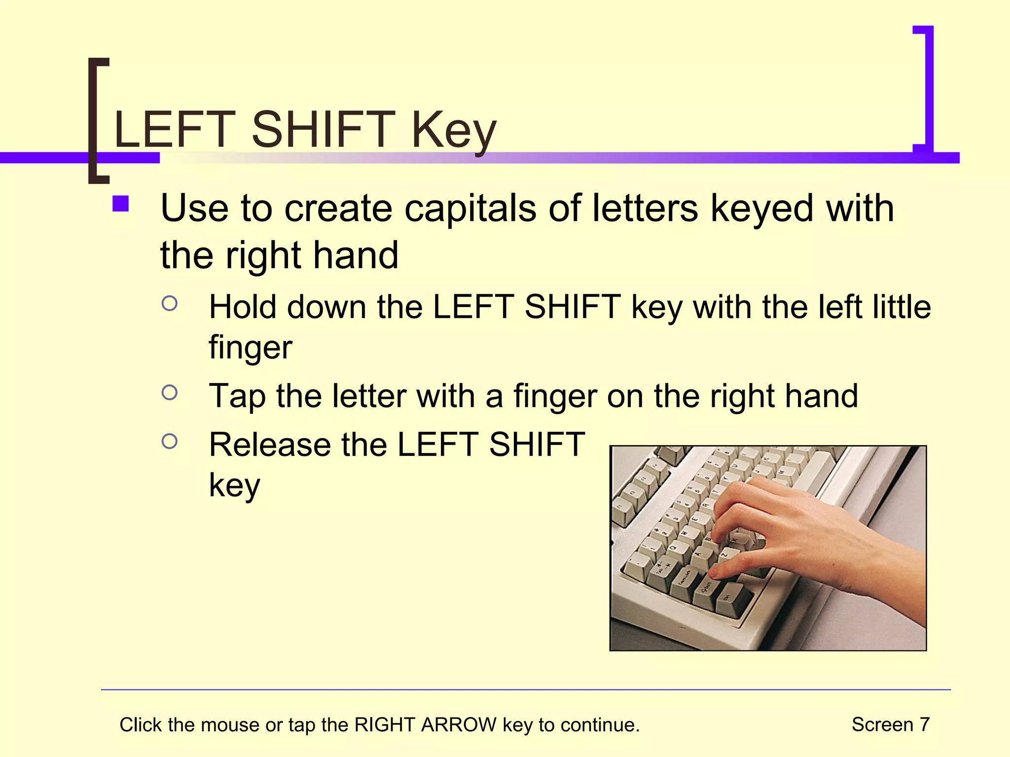 Screen 7
LEFT SHIFT Key
 Use to create capitals of letters keyed with
the right hand
 Hold down the LEFT SHIFT key with the left little
finger
 Tap the letter with a finger on the right hand
 Release the LEFT SHIFT
key
Click the mouse or tap the RIGHT ARROW key to continue.
 