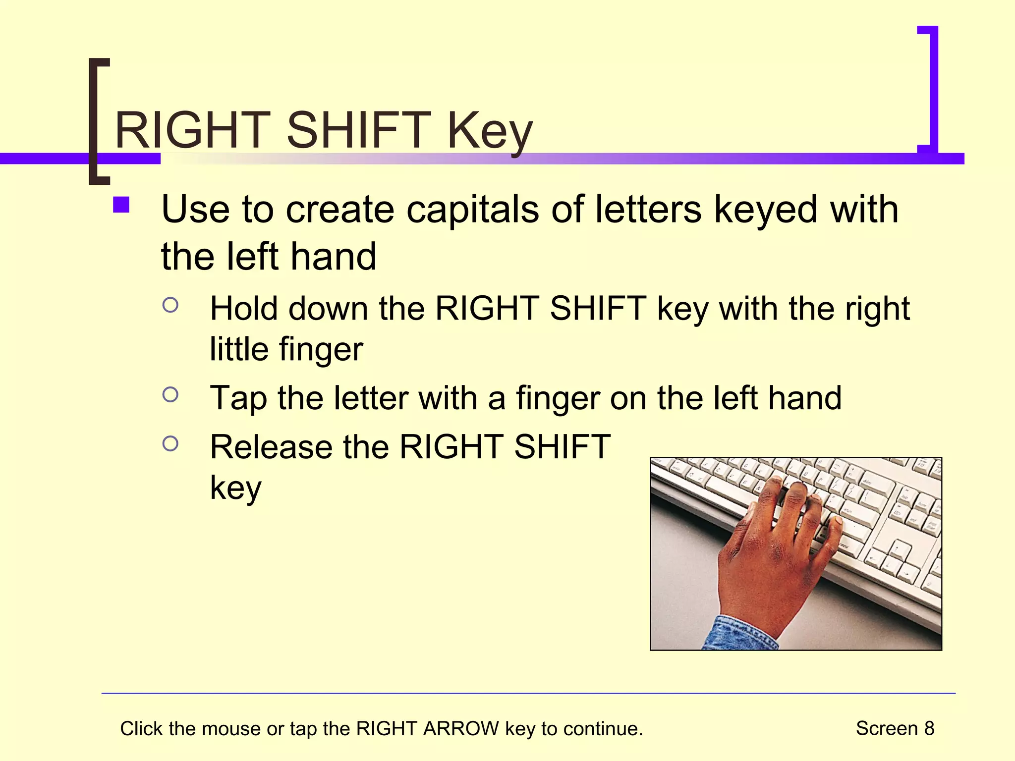 Screen 8
RIGHT SHIFT Key
 Use to create capitals of letters keyed with
the left hand
 Hold down the RIGHT SHIFT key with the right
little finger
 Tap the letter with a finger on the left hand
 Release the RIGHT SHIFT
key
Click the mouse or tap the RIGHT ARROW key to continue.
 