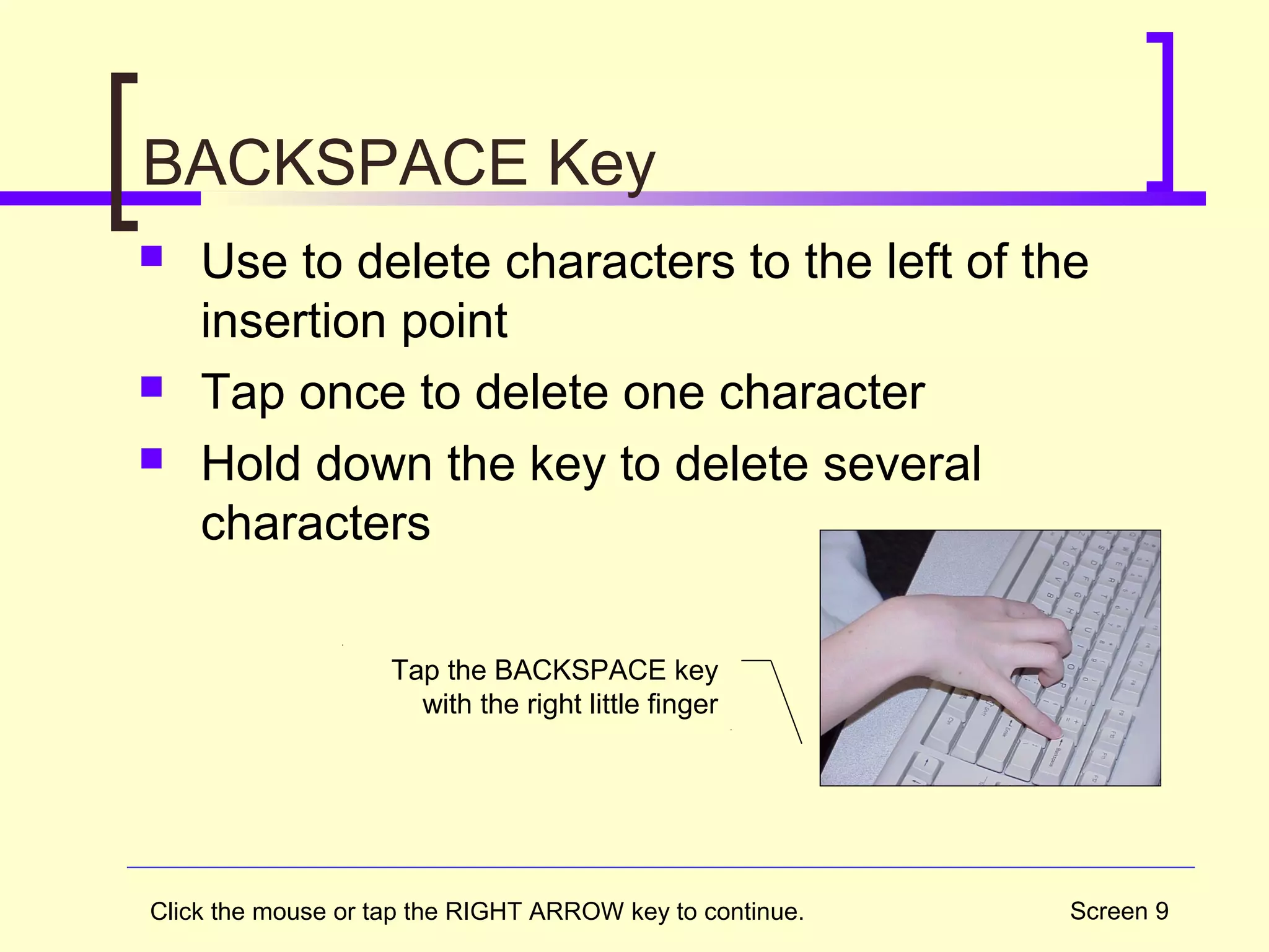 Screen 9
BACKSPACE Key
 Use to delete characters to the left of the
insertion point
 Tap once to delete one character
 Hold down the key to delete several
characters
Tap the BACKSPACE key
with the right little finger
Click the mouse or tap the RIGHT ARROW key to continue.
 