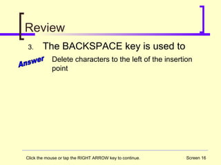 Screen 16
Review
3. The BACKSPACE key is used to
Delete characters to the left of the insertion
point
Click the mouse or tap the RIGHT ARROW key to continue.
 