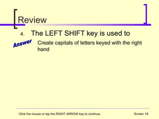Screen 18
Review
4. The LEFT SHIFT key is used to
Create capitals of letters keyed with the right
hand
Click the mouse or tap the RIGHT ARROW key to continue.
 