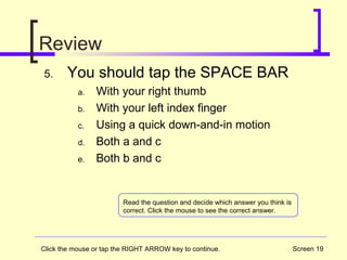 Screen 19
Review
5. You should tap the SPACE BAR
a. With your right thumb
b. With your left index finger
c. Using a quick down-and-in motion
d. Both a and c
e. Both b and c
Read the question and decide which answer you think is
correct. Click the mouse to see the correct answer.
Click the mouse or tap the RIGHT ARROW key to continue.
 