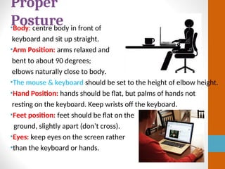 •Body: centre body in front of
keyboard and sit up straight.
•Arm Position: arms relaxed and
bent to about 90 degrees;
elbows naturally close to body.
•The mouse & keyboard should be set to the height of elbow height.
•Hand Position: hands should be flat, but palms of hands not
resting on the keyboard. Keep wrists off the keyboard.
•Feet position: feet should be flat on the
ground, slightly apart (don’t cross).
•Eyes: keep eyes on the screen rather
•than the keyboard or hands.
Proper
Posture
 