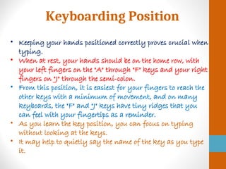 Keyboarding Position
• Keeping your hands positioned correctly proves crucial when
typing.
• When at rest, your hands should be on the home row, with
your left fingers on the "A" through "F" keys and your right
fingers on "J" through the semi-colon.
• From this position, it is easiest for your fingers to reach the
other keys with a minimum of movement, and on many
keyboards, the "F" and "J" keys have tiny ridges that you
can feel with your fingertips as a reminder.
• As you learn the key position, you can focus on typing
without looking at the keys.
• It may help to quietly say the name of the key as you type
it.
 