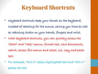 Keyboard Shortcuts
• Keyboard shortcuts keep your hands on the keyboard,
instead of reaching for the mouse, saving you time as well
as reducing strain on your hands, fingers and wrist.
• With keyboard shortcuts, you can quickly access the
"Start" and "Help" menus, format text, save documents,
search, access file menus and select, cut, copy and paste
text.
• For example, "Ctrl-C" copies highlighted text and "Ctrl-V"
pastes the text
 