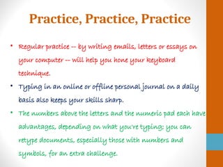 Practice, Practice, Practice
• Regular practice -- by writing emails, letters or essays on
your computer -- will help you hone your keyboard
technique.
• Typing in an online or offline personal journal on a daily
basis also keeps your skills sharp.
• The numbers above the letters and the numeric pad each have
advantages, depending on what you're typing; you can
retype documents, especially those with numbers and
symbols, for an extra challenge.
 