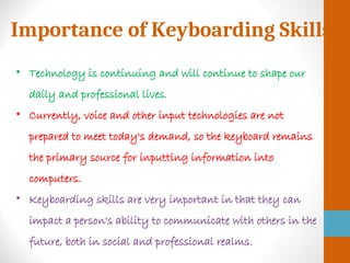 Importance of Keyboarding Skills
• Technology is continuing and will continue to shape our
daily and professional lives.
• Currently, voice and other input technologies are not
prepared to meet today's demand, so the keyboard remains
the primary source for inputting information into
computers.
• Keyboarding skills are very important in that they can
impact a person's ability to communicate with others in the
future, both in social and professional realms.
 