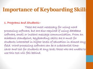 Importance of Keyboarding Skills
1. Programs and Students:-
These are most necessary for using word
processing software, but are also required if using database
software, email or instant message communication. From an
academic standpoint, keyboarding skills are a must for
students interested in higher levels of education in almost any
field. Word processing software can be a substantial time-
saver and tool for students at any level; those who are unable to
use this tool will fall behind.
 