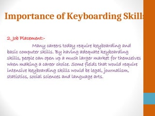 Importance of Keyboarding Skills
2. Job Placement:-
Many careers today require keyboarding and
basic computer skills. By having adequate keyboarding
skills, people can open up a much larger market for themselves
when making a career choice. Some fields that would require
intensive keyboarding skills would be legal, journalism,
statistics, social sciences and language arts.
 