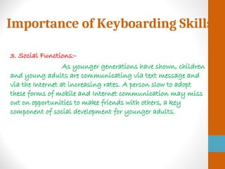 Importance of Keyboarding Skills
3. Social Functions:-
As younger generations have shown, children
and young adults are communicating via text message and
via the Internet at increasing rates. A person slow to adopt
these forms of mobile and Internet communication may miss
out on opportunities to make friends with others, a key
component of social development for younger adults.
 